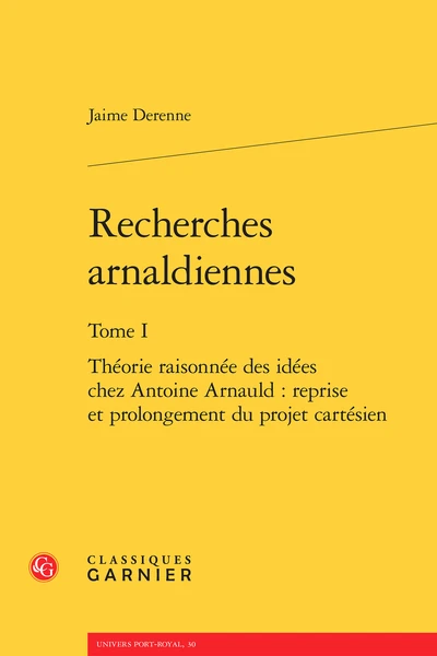 Recherches Arnaldiennes. Tome I. Théorie Raisonnée Des Idées Chez Antoine Arnauld : Reprise Et Prolongement Du Projet Cartésien 1 Recherches Arnaldiennes. Tome I. Théorie Raisonnée Des Idées Chez Antoine Arnauld : Reprise Et Prolongement Du Projet Cartésien